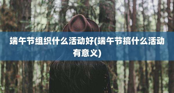 端午节组织什么活动好(端午节搞什么活动有意义)