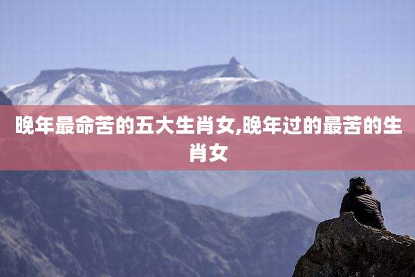 晚年最命苦的五大生肖女,晚年过的最苦的生肖女