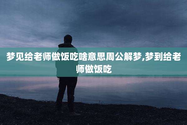 梦见给老师做饭吃啥意思周公解梦,梦到给老师做饭吃