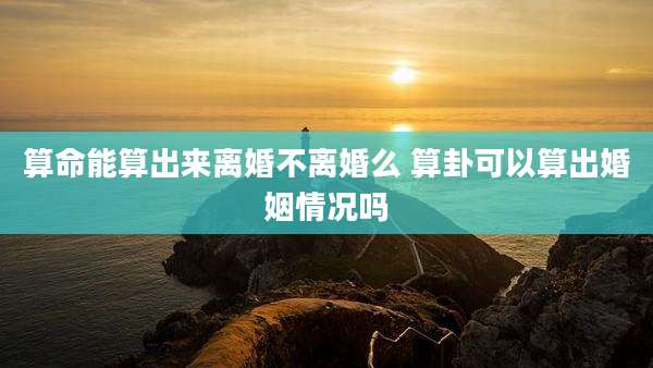 算命能算出来离婚不离婚么 算卦可以算出婚姻情况吗