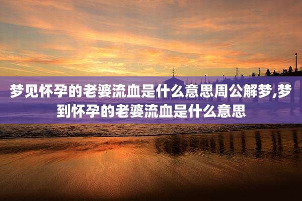 梦见怀孕的老婆流血是什么意思周公解梦,梦到怀孕的老婆流血是什么意思