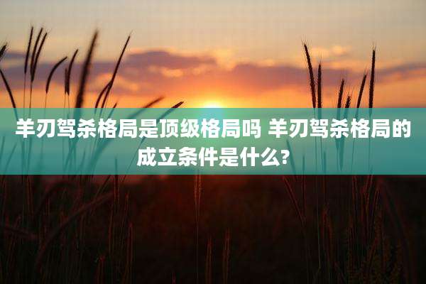 羊刃驾杀格局是顶级格局吗 羊刃驾杀格局的成立条件是什么?