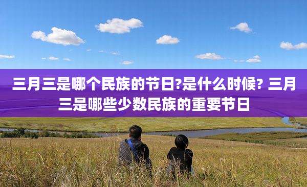 三月三是哪个民族的节日?是什么时候? 三月三是哪些少数民族的重要节日