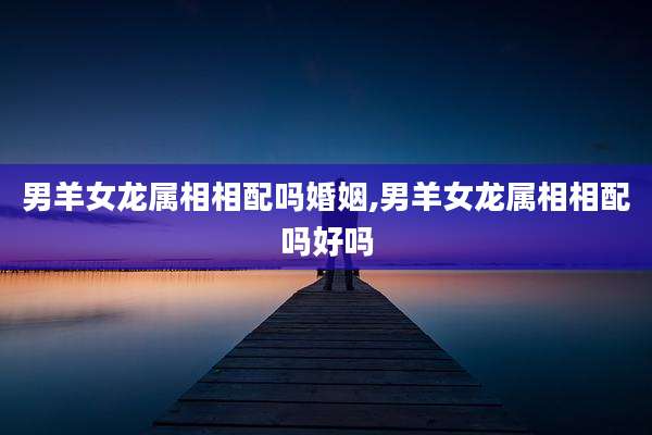 男羊女龙属相相配吗婚姻,男羊女龙属相相配吗好吗
