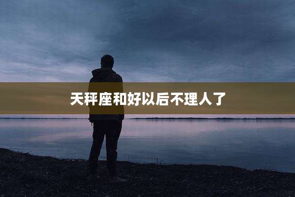 天秤座和好以后不理人了