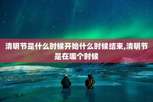 清明节是什么时候开始什么时候结束,清明节是在哪个时候