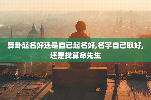 算卦起名好还是自己起名好,名字自己取好,还是找算命先生