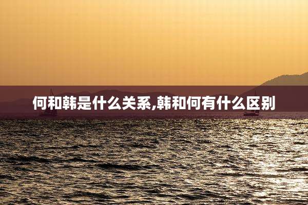 何和韩是什么关系,韩和何有什么区别