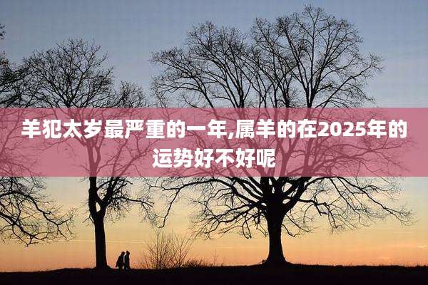 羊犯太岁最严重的一年,属羊的在2025年的运势好不好呢