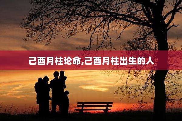 己酉月柱论命,己酉月柱出生的人