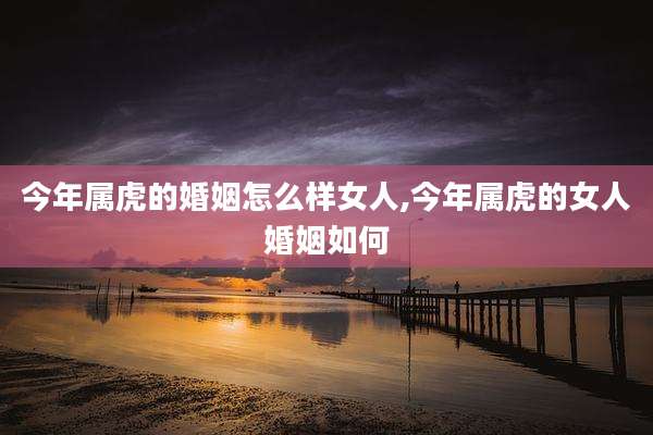 今年属虎的婚姻怎么样女人,今年属虎的女人婚姻如何