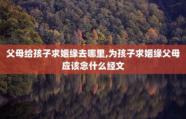 父母给孩子求姻缘去哪里,为孩子求姻缘父母应该念什么经文