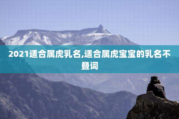 2021适合属虎乳名,适合属虎宝宝的乳名不叠词