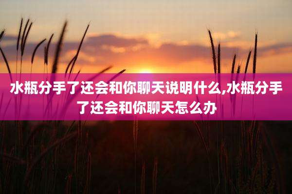水瓶分手了还会和你聊天说明什么,水瓶分手了还会和你聊天怎么办