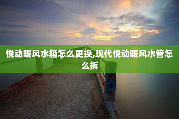 悦动暖风水箱怎么更换,现代悦动暖风水管怎么拆