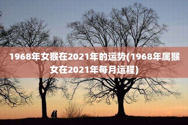 1968年女猴在2021年的运势(1968年属猴女在2021年每月运程)