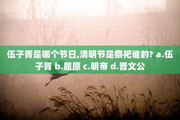 伍子胥是哪个节日,清明节是祭祀谁的? a.伍子胥 b.屈原 c.明帝 d.晋文公