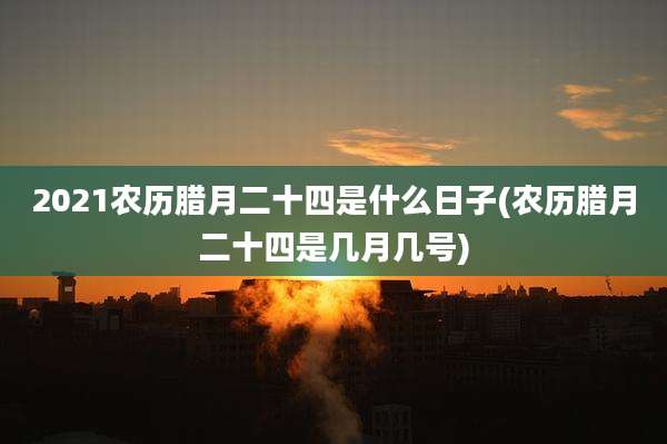 2021农历腊月二十四是什么日子(农历腊月二十四是几月几号)