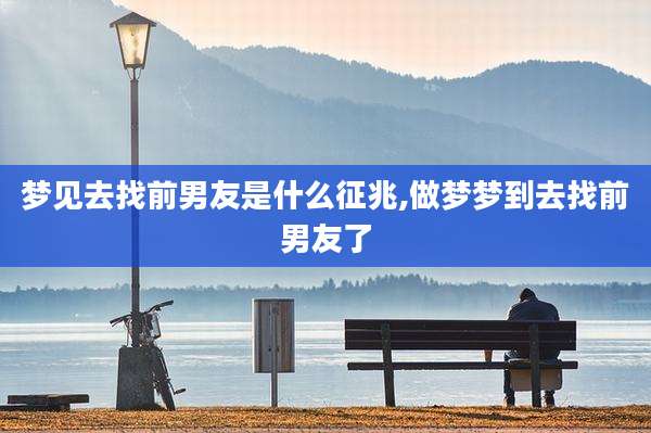 梦见去找前男友是什么征兆,做梦梦到去找前男友了