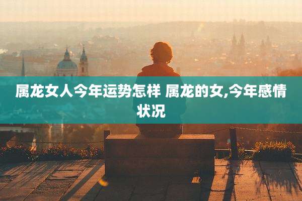 属龙女人今年运势怎样 属龙的女,今年感情状况