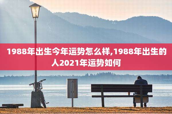 1988年出生今年运势怎么样,1988年出生的人2021年运势如何