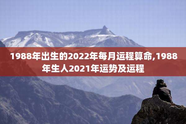 1988年出生的2022年每月运程算命,1988年生人2021年运势及运程