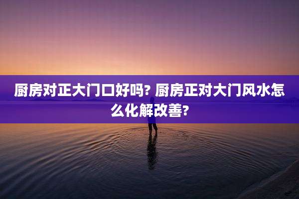 厨房对正大门口好吗? 厨房正对大门风水怎么化解改善?