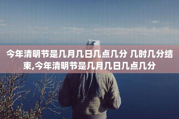 今年清明节是几月几日几点几分 几时几分结束,今年清明节是几月几日几点几分