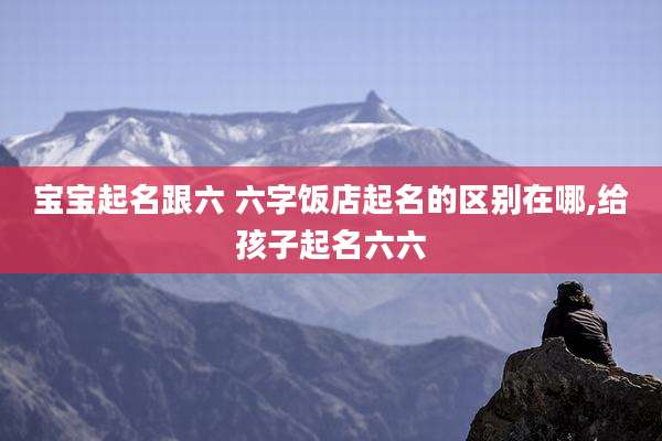 宝宝起名跟六 六字饭店起名的区别在哪,给孩子起名六六
