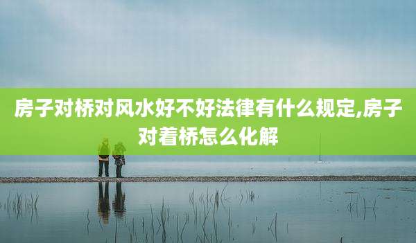 房子对桥对风水好不好法律有什么规定,房子对着桥怎么化解