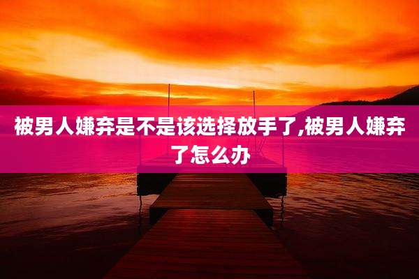 被男人嫌弃是不是该选择放手了,被男人嫌弃了怎么办