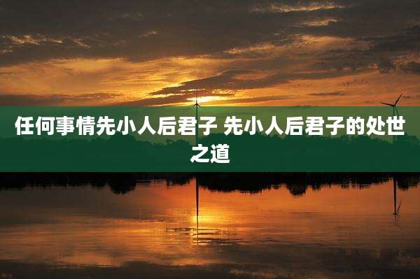 任何事情先小人后君子 先小人后君子的处世之道