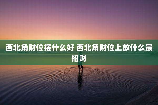 西北角财位摆什么好 西北角财位上放什么最招财