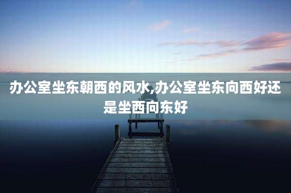 办公室坐东朝西的风水,办公室坐东向西好还是坐西向东好