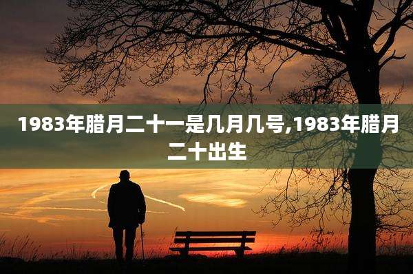 1983年腊月二十一是几月几号,1983年腊月二十出生
