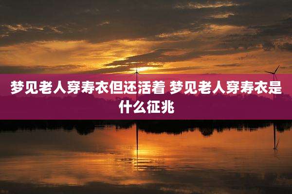 梦见老人穿寿衣但还活着 梦见老人穿寿衣是什么征兆