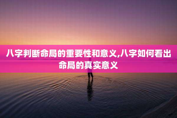 八字判断命局的重要性和意义,八字如何看出命局的真实意义