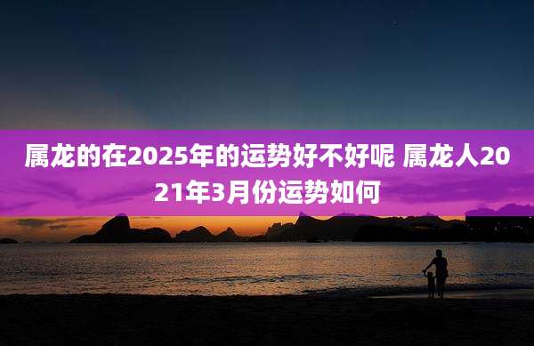 属龙的在2025年的运势好不好呢 属龙人2021年3月份运势如何