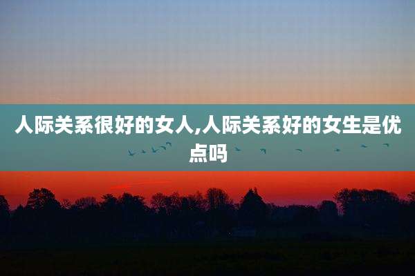 人际关系很好的女人,人际关系好的女生是优点吗