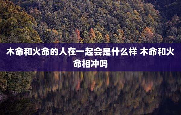 木命和火命的人在一起会是什么样 木命和火命相冲吗