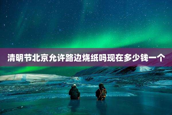 清明节北京允许路边烧纸吗现在多少钱一个