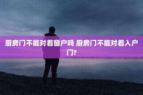 厨房门不能对着窗户吗 厨房门不能对着入户门?