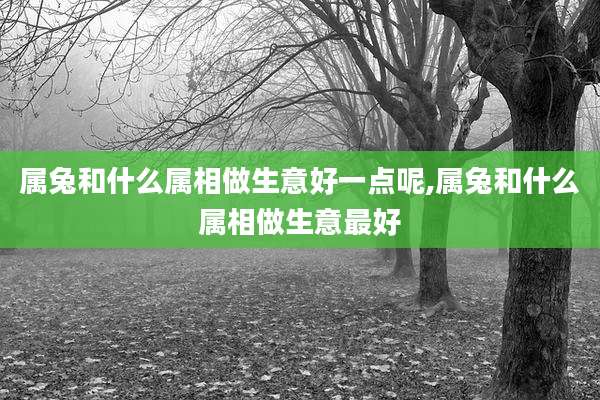 属兔和什么属相做生意好一点呢,属兔和什么属相做生意最好