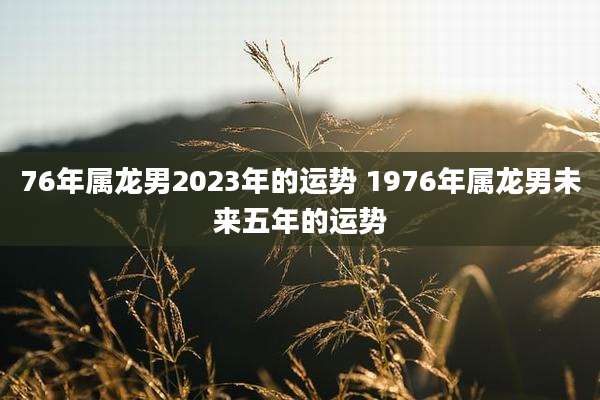 76年属龙男2023年的运势 1976年属龙男未来五年的运势