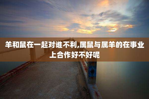 羊和鼠在一起对谁不利,属鼠与属羊的在事业上合作好不好呢