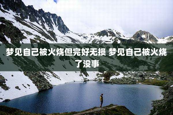 梦见自己被火烧但完好无损 梦见自己被火烧了没事