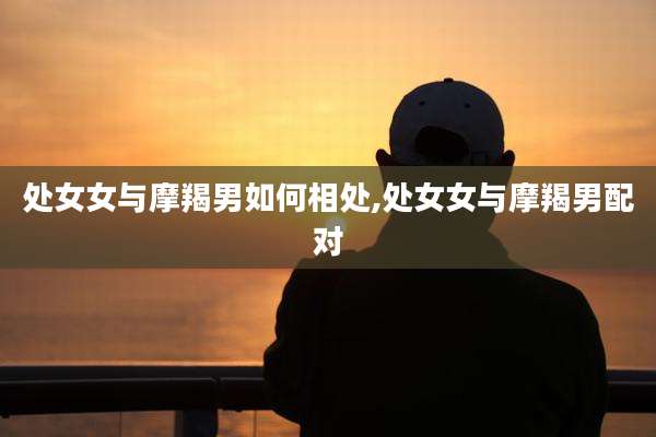 处女女与摩羯男如何相处,处女女与摩羯男配对