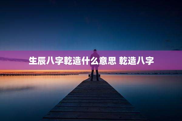 生辰八字乾造什么意思 乾造八字