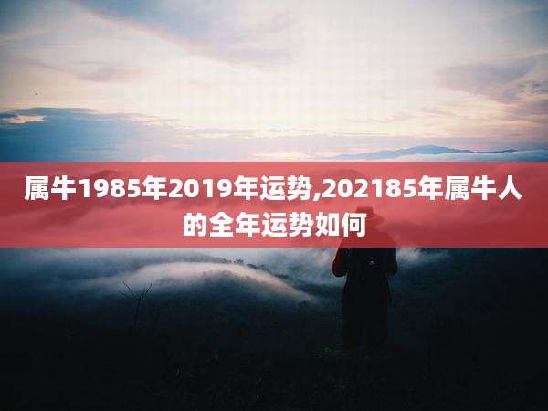 属牛1985年2019年运势,202185年属牛人的全年运势如何