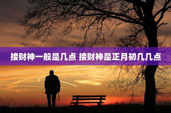 接财神一般是几点 接财神是正月初几几点